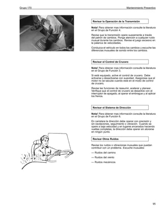 Grupo 170

Mantenimiento Preventivo

Revisar la Operación de la Transmisión
Nota! Para obtener mas información consulte la literatura
en el Grupo de Función 4.
Revise que la transmisión opere suavemente a través
del patrón de cambios. Ponga atención a cualquier ruido
inusual durante los cambios. Revise el juego excesivo en
la palanca de velocidades.
Conduzca el vehículo en todos los cambios y escuche las
diferencias inusuales de sonido entre los cambios.

Revisar el Control de Crucero
Nota! Para obtener mas información consulte la literatura
en el Grupo de Función 3.
Si está equipado, active el control de crucero. Debe
activarse y desactivarse con suavidad. Asegúrese que el
motor no se sacuda cuando está en el modo de control
de crucero.
Revise las funciones de reasumir, acelerar y planear.
Verifique que el control de crucero se desactive con el
interruptor de apagado, al operar el embrague y al aplicar
los frenos.

Revisar el Sistema de Dirección
Nota! Para obtener mas información consulte la literatura
en el Grupo de Función 6.
En carretara la dirección debe operar con precisión y
sin oscilaciones, seguimiento o vibración. Cuando se
opere a baja velocidad y en lugares encerados haciendo
vueltas completas, la dirección debe operar sin atorarse
en ningún punto.
Revisar Otros Ruidos
Revise los ruidos o vibraciones inusuales que puedan
contribuir con un problema. Escuche inusuales:
— Ruidos del camino
— Ruidos del viento
— Ruidos mecánicos

95

 