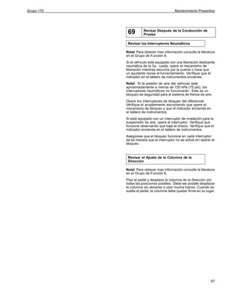 Grupo 170

Mantenimiento Preventivo

69

Revisar Después de la Conducción de
Prueba

Revisar los Interruptores Neumáticos
Nota! Para obtener mas información consulte la literatura
en el Grupo de Función 8.
Si el vehículo está equipado con una liberación deslizante
neumática de la 5a. rueda, opere el mecanismo de
liberación mientras escucha por la puerta o hace que
un ayudante revise el funcionamiento. Verifique que el
indicador en el tablero de instrumentos encienda.
Nota! Si la presión de aire del vehículo está
aproximadamente a menos de 720 kPa (75 psi), los
interruptores neumáticos no funcionarán. Este es un
bloqueo de seguridad para el sistema de frenos de aire.
Opere los interruptores de bloqueo del diferencial.
Verifique el acoplamiento escuchando que opere el
mecanismo de bloqueo y que el indicador encienda en
el tablero de instrumentos.
Si está equipado con un interruptor de nivelación para la
suspensión de aire, opere el interruptor. Verifique que
funcione observando que baje el chasís. Verifique que el
indicador encienda en el tablero de instrumentos.
Asegúrese que el bloqueo funcione en cada interruptor
de tal manera que el interruptor no se active sin operar el
bloqueo.

Revisar el Ajuste de la Columna de la
Dirección
Nota! Para obtener mas información consulte la literatura
en el Grupo de Función 6.
Pise el pedal y desplace la columna de la dirección por
todas las posiciones posibles. Debe ser posible desplazar
la columna sin atorarse o usar mucha fuerza. Cuando se
suelte el pedal, la columna debe quedar firme en su lugar.

97

 