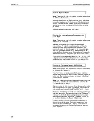 Grupo 170

Mantenimiento Preventivo

Ralentí Bajo del Motor
Nota! Para obtener mas información consulte la literatura
en el Grupo de Función 3.
Registre la velocidad de ralentí bajo del motor. Escuche
los problemas durante el ralentí como el desbocamiento,
fallas o ruidos inusuales. Vea la especificación de cada
fabricante de motor para obtener la velocidad correcta
de ralentí.
Registre la presión de aceite baja y alta.

Revisar los Interruptores de Precaución por
Aire Bajo
Nota! Para obtener mas información consulte la literatura
del Grupo de Función 8.
Bombee el pedal de freno mientras observa los
manómetros. Al bajar la presión de aire, verifique la
presión de corte del gobernador del compresor y la
presión de corte de los interruptores de precaución por
aire bajo. Revise que tanto la luz del indicador en la
esquina inferior derecha como el indicador de Precaución
Maestro enciendan y asegúrese que la chicharra suena.
El corte del gobernador debe ser a los 790 ± 35 kPa (115
± 5 psi). Los interruptores de precaución por aire bajo
deben cerrar a una presión mínima de 420 kPa (60 psi).

Revisar la Válvula de Tablero del Múltiple
Nota! Para obtener mas información consulte la literatura
en el Grupo de Función 8.
Inicie la revisión de la válvula de tablero del múltiple
jalando el botón amarillo (Estacionar). Al mismo tiempo el
botón rojo (Suministro de aire del remolque) debe botar.
Oprima ambos botones.
Nota! Los manómetros deben usarse sólo para referencia
general. La exactitud de los manómetros a menos de
275 kPa (40 psi) es pobre.
Baje la presión de aire, bombeando la válvula de freno de
pie, al punto en que el botón rojo se bote. Verifique que
esto suceda a una presión de 275 ± 35 kPa (40 ± 5 psi).
Mantenga el botón rojo oprimido con la mano y disminuya
mas aún la presión. A una presión de 210 ± 35 kPa (30 ±
5 psi), una válvula de disparo empieza a dejar escapar
el suministro de aire al remolque. Esta es la función de
no-anulación trabajando. Suelte el botón rojo.
Continúe disminuyendo la presión de aire hasta que
el botón amarillo se bota. Esto debe sucedeer a una
presión de 170 ± 35 kPa (25 ± 5 psi). Ahora trate de
empujar ambos botones. Deben de quedarse adentro
por si mismos.

98

 