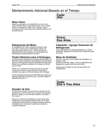 Grupo 170

Mantenimiento Preventivo

Mantenimiento Adicional Basado en el Tiempo
Cada:
Año
Motor Volvo
Ajuste las válvulas en el motorD12D una vez al año,
cada 130,000 millas, o cada 2500 horas, lo que suceda
primero. Preajuste el D12D a los 3 meses. Vea el
manual del motor para obtener las especificaciones y los
procedimientos.

Every:
Dos Años
Refrigerante del Motor
El refrigerante del motor necesita cambiarse cada
dos años a menos que el kilometraje máximo se
haya alcanzado antes de eso. Vea la sección de
especificaciones para obtener la recomendación de
kilometraje de cada fabricante de motor.

Caterpillar: Agregar Extensión de
Refrigerante
Si usa refrigerante de vida prolongada en un motor
Caterpillar, agregue una extensión de refrigerante cada
dos años.

Fluido Hidráulico para el Embrague

Maza de Ventilador

Cambie el fluido hidráulico en el sistema del embrague. El
fluido del sistema hidráulico del embrague junta humedad
del aire y eventualmente tendrá suficiente humedad para
afectar las superficies metálicas en el sistema a menos
que se retire.

Revise la condición de la zapata del embrague y el
espesor cada
80,000 km (50,000 millas). Use los calibradores de
desgaste de zapata donde sea pertinente.

Drene en un recipiente el fluido quitando la tapa del
recipiente de fluido y luego drénelo a través de la
conexión de purga en el cilindro esclavo del embrague.

Inspeccione las fugas de aire del mecanismo de
acoplamiento.

Use la herramienta para purgar 999 6928 para rellenar el
sistema hidráulico con fluido nuevo. Use fluido según la
especificación DOT 4.

Cada:
Dos o Tres Años
Secador de Aire
El intervalo de cambio del cartucho del secador de aire
depende con mucho en que tan a menudo el compresor
prende y apaga y si el clima está caliente y húmedo o
frío y seco.
No use un cartucho de secador por mas de tres años.
Puede tener que cambiarse antes de eso. Si se está
colectando mucho fluido en el tanque húmedo, entonces
el desecante en el secador puede estar saturado y
necesite cambiarse.

101

 