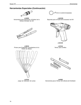 Grupo 177

Herramientas

Herramientas Especiales (Continuación)

J-44302
Herramienta para Desmontar el Núcleo de la
Válvula Schrader de A/C

J-22610
Pinzas para Engargolar Guardapolvos de la
Flecha de Mando

J-43143
Tensor para Cintillos

J-41610
Juego de Calibrador de Lainas

16

J-443338
Bayoneta para el Aceite del Compresor de A/A

J-44392
Herramienta para el Tensor de la Banda del Ventilador

 