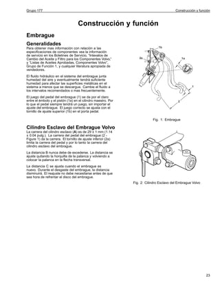 Grupo 177

Construcción y función

Construcción y función
Embrague
Generalidades
Para obtener mas información con relación a las
especificaciones de componentes vea la información
de servicio en los Boletines de Servicio, “Intevalos de
Cambio del Aceite y Filtro para los Componentes Volvo,”
y “Listas de Aceites Aprobadas, Componentes Volvo”,
Grupo de Función 1, y cualquier literatura apropiada de
vendedores.
El fluido hidráulico en el sistema del embrague junta
humedad del aire y eventualmente tendrá suficiente
humedad para afectar las superficies metálicas en el
sistema a menos que se descargue. Cambie el fluido a
los intervalos recomendados o mas frecuentemente.
El juego del pedal del embrague (1) se da por el claro
entre el émbolo y el pistón (1a) en el cilindro maestro. Por
lo que el pedal siempre tendrá un juego, sin importar el
ajuste del embrague. El juego correcto se ajusta con el
tornillo de ajuste superior (1b) en el porta pedal.
Fig. 1: Embrague

Cilindro Esclavo del Embrague Volvo
La carrera del cilindro esclavo (A) es de 29 ± 1 mm (1.14
± 0.04 pulg.). La carrera del pedal del embrague (2 Figure 1) da la carrera. El tornillo de ajuste inferior (2a)
limita la carrera del pedal y por lo tanto la carrera del
cilindro esclavo del embrague.
La distancia B nunca debe de excederse. La distancia se
ajuste quitando la horquilla de la palanca y volviendo a
colocar la palanca en la flecha transversal.
La distancia C se ajusta cuando el embrague es
nuevo. Durante el desgaste del embrague, la distancia
disminuirá. El reajuste no debe necesitarse antes de que
sea hora de refrentar el disco del embrague.
Fig. 2: Cilindro Esclavo del Embrague Volvo

23

 