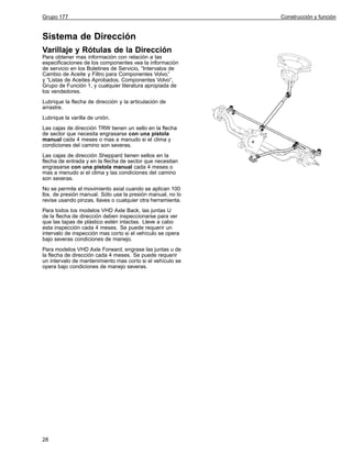 Grupo 177

Sistema de Dirección
Varillaje y Rótulas de la Dirección
Para obtener mas información con relación a las
especificaciones de los componentes vea la información
de servicio en los Boletines de Servicio, “Intervalos de
Cambio de Aceite y Filtro para Componentes Volvo,”
y “Listas de Aceites Aprobados, Componentes Volvo”,
Grupo de Función 1, y cualquier literatura apropiada de
los vendedores.
Lubrique la flecha de dirección y la articulación de
arrastre.
Lubrique la varilla de unión.
Las cajas de dirección TRW tienen un sello en la flecha
de sector que necesita engrasarse con una pistola
manual cada 4 meses o mas a manudo si el clima y
condiciones del camino son severas.
Las cajas de dirección Sheppard tienen sellos en la
flecha de entrada y en la flecha de sector que necesitan
engrasarse con una pistola manual cada 4 meses o
mas a menudo si el clima y las condiciones del camino
son severas.
No se permite el movimiento axial cuando se aplican 100
lbs. de presión manual. Sólo use la presión manual, no lo
revise usando pinzas, llaves o cualquier otra herramienta.
Para todos los modelos VHD Axle Back, las juntas U
de la flecha de dirección deben inspeccionarse para ver
que las tapas de plástico estén intactas. Lleve a cabo
esta inspección cada 4 meses. Se puede requerir un
intervalo de inspección mas corto si el vehículo se opera
bajo severas condiciones de manejo.
Para modelos VHD Axle Forward, engrase las juntas u de
la flecha de dirección cada 4 meses. Se puede requerir
un intervalo de mantenimiento mas corto si el vehículo se
opera bajo condiciones de manejo severas.

28

Construcción y función

 