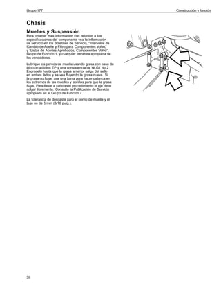 Grupo 177

Chasís
Muelles y Suspensión
Para obtener mas información con relación a las
especificaciones del componente vea la información
de servicio en los Boletines de Servicio, “Intervalos de
Cambio de Aceite y Filtro para Componentes Volvo,”
y “Listas de Aceites Aprobados, Componentes Volvo”,
Grupo de Función 1, y cualquier literatura apropiada de
los vendedores.
Lubrique los pernos de muelle usando grasa con base de
litio con aditivos EP y una consistencia de NLG1 No.2.
Engráselo hasta que la grasa anterior salga del sello
en ambos lados y se vea fluyendo la grasa nueva. Si
la grasa no fluye, use una barra para hacer palanca en
los extremos de las muelles y abrirlas para que la grasa
fluya. Para llevar a cabo este procedimiento el eje debe
colgar libremente. Consulte la Publicación de Servicio
apropiada en el Grupo de Función 7.
La tolerancia de desgaste para el perno de muelle y el
buje es de 5 mm (3/16 pulg.).

30

Construcción y función

 