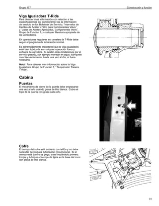 Grupo 177

Construcción y función

Viga Igualadora T-Ride
Para obtener mas información con relación a las
especificaciones del componente vea la información
de servicio en los Boletines de Servicio, “Intervalos de
Cambio de Aceite y Filtro para Componentes Volvo,”
y “Listas de Aceites Aprobados, Componentes Volvo”,
Grupo de Función 1, y cualquier literatura apropiada de
los vendedores.
En operaciones regulares en carretera la T-Ride debe
seguir el programa de lubricación normal.
Es extremadamente importante que la viga igualadora
esté bien lubricada en cualquier operación fuera y
en/fuera de carretera. Si existen otras limitaciones por el
servicio pesado, por ejemplo manejar en agua, lubríquelo
mas frecuentemente, hasta una vez al día, si fuera
necesario.
Nota! Para obtener mas información sobre la Viga
Igualadora, Grupo de Función 7, “ Suspensión Trasera,
T-Ride”.

Cabina
Puertas
El mecanismo de cierre de la puerta debe engrasarse
una vez al año usando grasa de litio blanca. Cubra el
tope de la puerta con grasa cada año.

Cofre
El cerrojo del cofre está cubierto con teflón y no debe
necesitar de ninguna lubricación convencional. Si el
cerrojo está duro o se pega, trate limpiándolo primero.
Limpie y lubrique el cerrojo de tijera en la base del cono
con grasa de litio blanca.

31

 