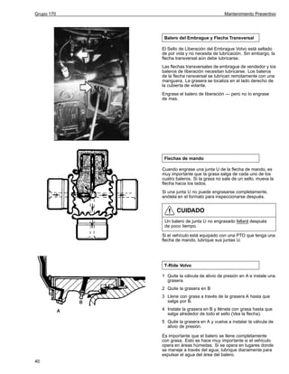 Grupo 170

Mantenimiento Preventivo

Balero del Embrague y Flecha Transversal
El Sello de Liberación del Embrague Volvo está sellado
de por vida y no necesita de lubricación. Sin embargo, la
flecha transversal aún debe lubricarse.
Las flechas transversales de embrague de vendedor y los
baleros de liberación necesitan lubricarse. Los baleros
de la flecha ransversal se lubrican remotamente con una
manguera. La grasera se localiza en el lado derecho de
la cubierta de volante.
Engrase el balero de liberación — pero no lo engrase
de mas.

Flechas de mando
Cuando engrase una junta U de la flecha de mando, es
muy importante que la grasa salga de cada uno de los
cuatro baleros. Si la grasa no sale de un sello, mueva la
flecha hacia los lados.
Si una junta U no puede engrasarse completamente,
anótela en el formato para inspeccionarse después.

CUIDADO
Un balero de junta U no engrasado fallará después
de poco tiempo.
Si el vehículo está equipado con una PTO que tenga una
flecha de mando, lubrique sus juntas U.

T-Ride Volvo
1 Quite la válvula de alivio de presión en A e instale una
grasera.
2 Quite la grasera en B
3 Llene con grasa a través de la grasera A hasta que
salga por B.
4 Instale la grasera en B y llénela con grasa hasta que
salga alrededor de todo el sello (Vea la flecha).
5 Quite la grasera en A y vuelva a instalar la válvula de
alivio de presión.
Es importante que el balero se llene completamente
con grasa. Esto se hace muy importante si el vehículo
opera en áreas húmedas. Si se opera en lugares donde
se maneje a través del agua, lubrique diariamente para
expulsar el agua del área del balero.
40

 
