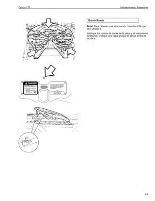 Grupo 170

Mantenimiento Preventivo

Quinta Rueda
Nota! Para obtener mas información consulte el Grupo
de Función 9.
Lubrique los puntos de pivote de la placa y el mecanismo
deslizante. Aplique una capa gruesa de grasa arriba de
la placa.

41

 