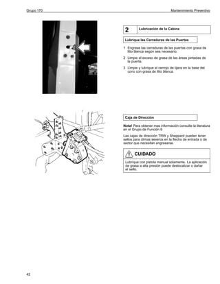 Grupo 170

Mantenimiento Preventivo

2

Lubricación de la Cabina

Lubrique las Cerraduras de las Puertas
1 Engrase las cerraduras de las puertas con grasa de
litio blanca según sea necesario.
2 Limpie el exceso de grasa de las áreas pintadas de
la puerta.
3 Limpie y lubrique el cerrojo de tijera en la base del
cono con grasa de litio blanca.

Caja de Dirección
Nota! Para obtener mas información consulte la literatura
en el Grupo de Función 6
Las cajas de dirección TRW y Sheppard pueden tener
sellos para climas severos en la flecha de entrada o de
sector que necesitan engrasarse.

CUIDADO
Lubrique con pistola manual solamente. La aplicación
de grasa a alta presión puede deslocalizar o dañar
el sello.

42

 