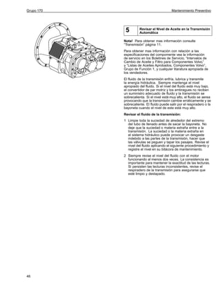 Grupo 170

Mantenimiento Preventivo

5

Revisar el Nivel de Aceite en la Transmisión
Automática

Nota! Para obtener mas información consulte
“Transmisión” página 11.
Para obtener mas información con relación a las
especificaciones del compomente vea la información
de servicio en los Boletines de Servicio, “Intervalos de
Cambio de Aceite y Filtro para Componentes Volvo,”
y “Listas de Aceites Aprobados, Componentes Volvo”,
Grupo de Función 1, y cualquier litaratura apropiada de
los vendedores.
El fluido de la transmisión enfría, lubrica y transmite
la energía hidráulica. Siempre mantenga el nivel
apropiado del fluido. Si el nivel del fluido está muy bajo,
el convertidor de par motriz y los embragues no reciben
un suministro adecuado de fluido y la transmisión se
sobrecalienta. Si el nivel está muy alto, el fluido se aerea
provocando que la transmisión cambie erráticamente y se
sobrecaliente. El fluido puede salir por el respiradero o la
bayoneta cuando el nivel de este está muy alto.
Revisar el fluido de la transmisión:
1 Limpie toda la suciedad de alrededor del extremo
del tubo de llenado antes de sacar la bayoneta. No
deje que la suciedad o materia extraña entre a la
transmisión. La suciedad o la materia extraña en
el sistema hidráulico puede provocar un desgaste
indebido a las partes de la transmisión, hacer que
las válvulas se peguen y tapar los pasajes. Revise el
nivel del fluido aplicando el siguiente procedimiento y
registre el nivel en su bitácora de mantenimiento.
2 Siempre revise el nivel del fluido con el motor
funcionando al menos dos veces. La consistencia es
importante para mantener la exactitud de las lecturas.
Si persisten las lecturas inconsistentes, revise el
respiradero de la transmisión para asegurarse que
esté limpio y destapado.

46

 