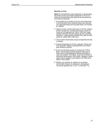 Grupo 170

Mantenimiento Preventivo

Revisión en Frío:
Nota! El nivel del fluido sube al elevarse su temperatura.
No la llene arriba de la banda Operación en Frío si el
fluido de la transmisión está abajo de las temperaturas
normales de operación.
1 El propósito de la revisión en frío es el de determinar
si la transmisión tiene suficiente fluido para operarla
con seguridad hasta que se pueda hacer una revisión
en caliente.
2 Opere el motor cuando menos por un minuto. Aplique
el freno de servicio. Cambie a Drive (D) y opere el
motor por 30 segundos de 1000 a 1500 rpm; luego
cambie a Reversa (R) para limpiar de aire al sistema
hidráulico. Luego cambie a Neutral (N) y deje el motor
quede en ralentí (500 a 800 rpm).
3 Con el motor funcionando, saque la bayoneta del tubo
y límpiela.
4 Inserte la bayoneta en el tubo y sáquela. Revise que
nivel del fluido. Repita el procedimiento de revisión
para verificar la lectura.
5 Si el nivel del fluido queda en la banda de “COLD
RUN”, la transmisión puede operarse hasta que el
fluido está lo suficientemente caliente para llevar a
cabo una revisión “HOT RUN”. Si el nivel de fluido no
cae dentro de la banda “COLD RUN”, agregue o drene
según sea lo necesario para dejarlo a la mitad de la
banda “COLD RUN”.
6 Efectúe una revisión en caliente en la primera
oportunidad después de alcanzar la temperatura
normal de operación de 71–93 C (160–200 F).

47

 