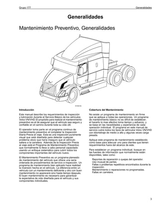 Grupo 177

Generalidades

Generalidades
Mantenimiento Preventivo, Generalidades

W1000183

Introducción

Cobertura del Mantenimiento

Este manual describe los requerimientos de inspección
y lubricación durante el Servicio Básico de los vehículos
Volvo VN/VHD. El propósito para realizar el mantenimiento
preventivo es el de asegurar que el vehículo sea seguro y
confiable en el camino durante toda su vida útil.

No existe un programa de mantenimiento en firme
que se aplique a todas las operaciones. Un programa
de mantenimiento básico no es difícil de establecer;
el hacerlo lo mas efectivo toma tiempo y esfuerzo, y
se basa en las necedidades y experiencia de cada
operación individual. El programa en este manual de
servicio cubre todos los tipos de vehículos Volvo VN/VHD
con kilometraje de medio a alto y algunas veces carga
pesada.

El operador toma parte en el programa continuo de
mantenimiento preventivo al completar la Inspección
Diaria Previa al viaje. Esta es una inspección puramente
visual que está diseñada para detectar cualquier
problema obvio que haría inseguro que el vehículo
saliera a la carretera. Además de la Inspección Previa
al viaje está el Programa de Mantenimiento Preventivo
que normalmente lo lleva a cabo personal capacitado
usando un enfoque sistemático para cubrir todos los
componentes importantes del vehículo nuevo.
El Mantenimiento Preventivo es un programa planeado
de mantenimiento del vehículo que ofrece una serie
ordenada de procedimientos de servicio e inspección. Un
programa de mantenimiento bien aplicado hace realidad
la inversión hecha en el vehículo. La diferencia entre un
vehículo con un mantenimiento deficiente y otro con buen
mantenimiento no aparecerá sino hasta tiempo después.
El buen mantenimiento es necesario para garantizar
la expectativa de vida diseñada para el vehículo y sus
componentes individuales.

Aplique este programa de mantenimiento establecido
como base para adecuar uno para clientes que tienen
requerimientos fuera del alcance de este.
Para establecer un programa individual, busque en
las fuentes de información que normalmente están
disponibles, tales como:
Reportes de reparación o quejas del operador.
Uso inusual de partes.
Fallas o problemas repetitivos encontrados durante la
inspección.
Mantenimiento o reparaciones no programadas.
Fallas en carretera.

3

 