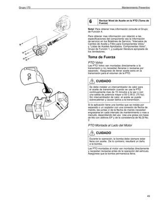 Grupo 170

Mantenimiento Preventivo

6

Revisar Nivel de Aceite en la PTO (Toma de
Fuerza)

Nota! Para obtener mas información consulte el Grupo
de Función 4.
Para obtener mas información con relación a las
especificaciones del componente vea la información
de servicio en los Boletines de Servicio, “Intervalos de
Cambio de Aceite y Filtro para Componentes Volvo,”
y “Listas de Aceites Aprobados, Componentes Volvo”,
Grupo de Función 1, y cualquier literatura apropiada de
los vendedores.

Toma de Fuerza
PTO Volvo
Las PTO Volvo van montadas directamente a la
transmisión y no necesitan llenarse o revisarse por
separado. Asegúrese de llenar aceite extra en la
transmisión para el volumen de la PTO.

CUIDADO
Se debe instalar un intercambiador de calor para
el aceite de transmisión cuando se use la PTO
contínuamente mas de 15 minutos a la vez o con
una salida de potencia mayor a 55 C.W.O. (75 hp).
Sin intercambiador de calor, el aceite se puede
sobrecalentar y causar daños a la transmisión.
Si la aplicación tiene una bomba que se instala por
separado o un soplador con una conexión de flecha de
mando, las juntas U de la flecha de mando necesitan
engrasarse en cada intervalo de mantenimiento o mas a
menudo, dependiendo del uso. Use una grasa con base
de litio con aditivos EP y de la consistencia de NLGI No.
2.

PTO Montada al Lado del Motor

CUIDADO
Durante la operación, la bomba debe siempre estar
llena con aceite. De lo contrario, resultará un daño
a la bomba.
Las PTO montadas al motor van montadas directamente
y necesitan revisarse antes de la operación del vehículo.
Asegúrese que la bomba permanezca llena.

49

 
