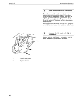 Grupo 170

Mantenimiento Preventivo

7

Revise el Nivel de Aceite en el Retardador

Para obtener mas información con relación a las
especificaciones del componente vea la información
de servicio en los Boletines de Servicio, “Intervalos de
Cambio de Aceite y Filtro para Componentes Volvo,”
y “Listas de Aceite Aprobados, Componentes Volvo”,
Grupo de Función 1, y cualquier literatura apropiada de
los vendedores.
Para asegurar el nivel correcto de aceite en el retardador
el nivel debe revisarse cuando el retardador esté caliente.

8

Revisar el Nivel de Aceite en la Caja de
Transferencia

Quite el tapón de nivel/llenado y revise que el nivel de
aceite llegue a la orilla del barreno de llenado.

1
2

50

Tapón de Nivel/Llenado
Tapón de Drenado

 