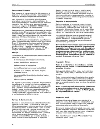Grupo 177

Estructura del Programa
Este programa de mantenimiento ha sido basado en el
progreso de la tecnología vehicular y las mejoras en la
calidad del aceite para simplificar el mantenimiento.
Para simplificar la programación, el programa ha
amarrado el mantenimiento a los límites lógicos de
tiempo o kilometraje para hacer fácil anticipar el servicio
necesario. Para la mayoría de las operaciones en
carretera, el programa de 24,000 km (15,000 millas) o 4
meses se puede aplicar con pocos cambios.
Es importante que los intervalos programados se atiendan
como los límites. El mantenimiento se puede hacer antes
bien sea de llegar a los 24,000 km (15,000 millas) o antes
de los 4 meses pero deben hacerse con o antes de haber
alcanzado el límite de kilometraje o de tiempo.
Para mas información con relación a las especificaciones
de los componentes vea la información de servicio en el
Grupo 1, “Intervalos de Cambio de Aceite y Filtro para
Componentes Volvo, Todos los Modelos”, Publicación
Número 175–60, “Listas de Aceites Aprobadas,
Componentes Volvo”, Publicación Número 175–61, y
cualquier literatura apropiada de los vendedores.
Ventajas
Un programa de mantenimiento bien planeado ofrece las
siguientes ventajas:

Generalidades

Existen muchos rubros de servicio basados en el
tiempo y/o kilometraje que no se mencionan en el
formato. Busque al final de este documento el listado
de componentes adicionales que puedan necesitar de
servicio, dependiendo del kilometraje o el tiempo desde
que se les dió servicio.
Registros de Mantenimiento
Es importante usar el formato de inspección junto
con otros reportes para lograr el mejor programa de
mantenimiento para una aplicación específica. Use
los reportes del operador, quejas, uso de partes, fallas
repetitivas, ordenes de reparación previas, fallas en el
camino, etc. para integrar el historial de mantenimiento.
Los registros deben de juntarse durante la vida del
vehículo para formar un expediente permanente de
registro del vehículo. El expediente del vehículo
debe usarse para personalizar las necesidades del
mantenimiento operacional.
El “Formato de Inspección del Operador” también lo
exige las leyes federales. El uso de este reporte de
inspección hace al operador una parte del programa
de mantenimiento y pone la responsabilidad directa
en el operador para que reporte los problemas que
puedan surgir durante la operación. Cuando se aplica
apropiadamente, no debe haber excusa para que un
vehículo defectuoso esté en servicio.

El mínimo costo obtenible de mantenimiento.
Máxima disponibilidad del vehículo.

Inspección Básica

Mejor economía de combustible.

Nota! El cuestionario de Servicio Básico incluido
es una copia del original. El documento se puede
actualizar sin aviso.

Menos fallas en carretera; mayor confiabilidad.
Aumento en la confianza del cliente, mejores
relaciones públicas.
Menos posibilidad de accidentes debido al equipo
defectuoso.
Menos quejas del operador.
Sin importar la planeación y los detalles del programa de
mantenimiento, el éxito del programa gira alrededor del
calibre de la mano de obra al llevar a cabo la inspección
real. Una causa principal de fallas es la “ inspección
de lápiz;” o sea, el mecánico marca cada operación
como buena sin hacer en realidad la inspección. Una
“inspección de lápiz” frustra el propósito de la inspección,
el cual es detectar una falla inminente.

La inspección básica se lleva a cabo a un máximo de
24,000 km (15,000 millas) o 4 meses, lo que suceda
primero.
Todos los puntos de inspección se deben llevar a cabo
como una verificación del funcionamiento o condición.
Todos los defectos se anotan en el formato de inspección
para su corrección posterior, si así lo ordena el propietario
del vehículo.
Nota! El tiempo estándar de reparación para realizar
el Mantenimiento Preventivo de Servicio Básico se
basa en la inspección y el Cambio de Aceite y Filtro,
sin ninguna reparación o ajuste.

Inspección Anual
Formato de Mantenimiento
Se emite un Manual de Servicio detallando los formatos
de inspección actuales. Los formatos se crean para
diferentes usuarios pero todos con las mismas referencias
con este documento. Cuando se lleva a cabo un punto
de inspección, marque el cuadro si el rubro esté bien.
Si se necesita realizar mas trabajos, como ajustes,
reparaciones, etc., registre esta información y continúe
con el siguiente punto de inspección. Los rubros
anotados como con falla o que necesitan de ajuste se
deben mostrar al cliente y programar su reparación.

4

La inspección anual se lleva a cabo además de la
inspección básica. Esta inspección está diseñada para
abrir los componentes para su inspección o para usar
equipo de prueba para registrar el desempeño.
El momento ideal para llevar a cabo la inspección anual
es justo antes de la temporada mas difícil, lo que quiere
decir justo antes del invierno en los climas frios y justo
antes del verano en los climas calientes.
Para mas información consulte “Manual de Servicio
Preventivo Anual,” Group 17.

 