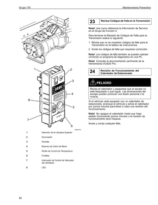 Grupo 170

Mantenimiento Preventivo

23

Revisar Códigos de Falla en la Transmisión

Nota! Use como referencia la Información de Servicio
en el Grupo de Función 4.
Para terminar la Revisión de Códigos de Falla para la
Transmisión realice lo siguiente:
1 Revise que no se muestren códigos de falla para la
Transmisión en el tablero de instrumentos.
2 Anote los códigos de falla que requieran corrección.
Nota! Los códigos de falla también se pueden rastrear
corriendo un programa de diagnóstico en una PC.
Nota! Consulte la documentación pertinente de la
Herramienta VCADS Pro.

24

Revisión de Funcionamiento del
Calentador de Estacionado

PELIGRO
Revise el calentador y asegúrese que el escape no
esté bloqueado o que fugue. Las emanaciones del
escape pueden provocar una lesión personal o la
muerte.
Si el vehículo está equipado con un calentador de
estacionado, arranque el vehículo y active el calentador
por quince minutos para llevar a cabo una revisión del
funcionamiento.
Nota! No apague el calentador hasta que haya
estado funcionando quince minutos o la revisión de
funcionamiento será inexacta.
Anote y corrija cualquier falla.
W3005163

1
2

Anunciador

3

Pantalla

4

Botones de Cotrol de Menú

5

Perilla de Control de Temperatura

6

Fusibles

7

Interruptor de Control de Velocidad
del Ventilador

8

60

Interrutor de la Lámpara Superior

LED

 