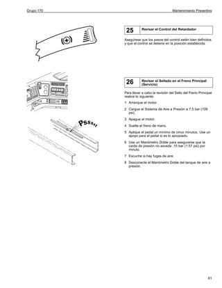 Grupo 170

Mantenimiento Preventivo

25

Revisar el Control del Retardador

Asegúrese que los pasos del control estén bien definidos
y que el control se detiene en la posición establecida.

26

Revisar el Sellado en el Freno Principal
(Servicio)

Para llevar a cabo la revisión del Sello del Freno Principal
realice lo siguiente:
1 Arranque el motor.
2 Cargue el Sistema de Aire a Presión a 7.5 bar (109
psi).
3 Apague el motor.
4 Suelte el freno de mano.
5 Aplique el pedal un mínimo de cinco minutos. Use un
apoyo para el pedal si es lo apropiado.
6 Use un Manómetro Doble para asegurarse que la
caída de presión no exceda .10 bar (1.57 psi) por
minuto.
7 Escuche si hay fugas de aire.
8 Desconecte el Manómetro Doble del tanque de aire a
presión.

61

 
