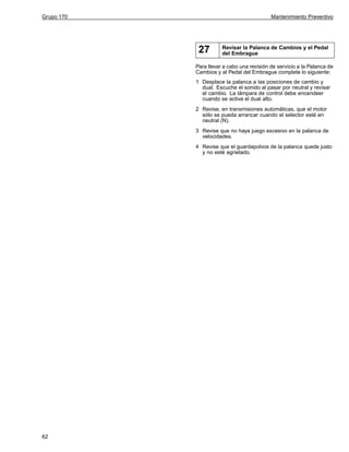 Grupo 170

Mantenimiento Preventivo

27

Revisar la Palanca de Cambios y el Pedal
del Embrague

Para llevar a cabo una revisión de servicio a la Palanca de
Cambios y al Pedal del Embrague complete lo siguiente:
1 Desplace la palanca a las posiciones de cambio y
dual. Escuche el sonido al pasar por neutral y revisar
el cambio. La lámpara de control debe encendeer
cuando se activa el dual alto.
2 Revise, en transmisiones automáticas, que el motor
sólo se pueda arrancar cuando el selector esté en
neutral (N).
3 Revise que no haya juego excesivo en la palanca de
velocidades.
4 Revise que el guardapolvos de la palanca quede justo
y no esté agrietado.

62

 