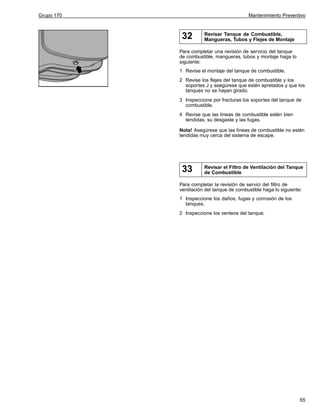 Grupo 170

Mantenimiento Preventivo

32

Revisar Tanque de Combustible,
Mangueras, Tubos y Flejes de Montaje

Para completar una revisión de servicio del tanque
de combustible, mangueras, tubos y montaje haga lo
siguiente:
1 Revise el montaje del tanque de combustible.
2 Revise los flejes del tanque de combustible y los
soportes J y asegúrese que estén apretados y que los
tanques no se hayan girado.
3 Inspeccione por fracturas los soportes del tanque de
combustible.
4 Revise que las líneas de combustible estén bien
tendidas, su desgaste y las fugas.
Nota! Asegúrese que las líneas de combustible no estén
tendidas muy cerca del sistema de escape.

33

Revisar el Filtro de Ventilación del Tanque
de Combustible

Para completar la revisión de servici del filtro de
ventilación del tanque de combustible haga lo siguiente:
1 Inspeccione los daños, fugas y corrosión de los
tanques.
2 Inspeccione los venteos del tanque.

65

 
