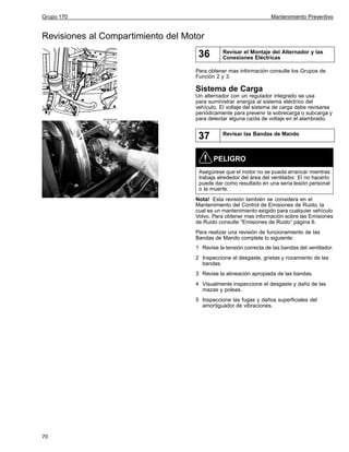 Grupo 170

Mantenimiento Preventivo

Revisiones al Compartimiento del Motor

36

Revisar el Montaje del Alternador y las
Conexiones Eléctricas

Para obtener mas información consulte los Grupos de
Función 2 y 3.

Sistema de Carga

W3005339

Un alternador con un regulador integrado se usa
para suministrar energía al sistema eléctrico del
vehículo. El voltaje del sistema de carga debe revisarse
periódicamente para prevenir la sobrecarga o subcarga y
para detectar alguna caída de voltaje en el alambrado.

37

Revisar las Bandas de Mando

PELIGRO
Asegúrese que el motor no se pueda arrancar mientras
trabaja alrededor del área del ventilador. El no hacerlo
puede dar como resultado en una seria lesión personal
o la muerte.
Nota! Esta revisión también se considera en el
Mantenimiento del Control de Emisiones de Ruido, la
cual es un mantenimiento exigido para cualquier vehículo
Volvo. Para obtener mas información sobre las Emisiones
de Ruido consulte “Emisiones de Ruido” página 6.
Para realizar una revisión de funcionamiento de las
Bandas de Mando complete lo siguiente:
1 Revise la tensión correcta de las bandas del ventilador.
2 Inspeccione el desgaste, grietas y rozamiento de las
bandas.
3 Revise la alineación apropiada de las bandas.
4 Visualmente inspeccione el desgaste y daño de las
mazas y poleas.
5 Inspeccione las fugas y daños superficiales del
amortiguador de vibraciones.

70

 