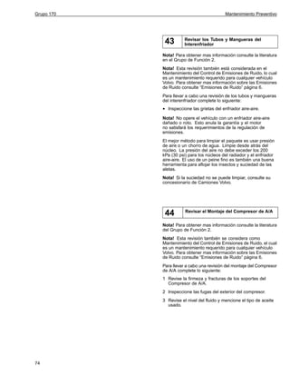Grupo 170

Mantenimiento Preventivo

43

Revisar los Tubos y Mangueras del
Interenfriador

Nota! Para obtener mas información consulte la literatura
en el Grupo de Función 2.
Nota! Esta revisión también está considerada en el
Mantenimiento del Control de Emisiones de Ruido, lo cual
es un mantenimiento requerido para cualquier vehículo
Volvo. Para obtener mas información sobre las Emisiones
de Ruido consulte “Emisiones de Ruido” página 6.
Para llevar a cabo una revisión de los tubos y mangueras
del interenfriador complete lo siguiente:

•

Inspeccione las grietas del enfriador aire-aire.

Nota! No opere el vehículo con un enfriador aire-aire
dañado o roto. Esto anula la garantía y el motor
no satisfará los requerimientos de la regulación de
emisiones.
El mejor método para limpiar el paquete es usar presión
de aire o un chorro de agua. Limpie desde atrás del
núcleo. La presión del aire no debe exceder los 200
kPa (30 psi) para los núcleos del radiador y el enfriador
aire-aire. El uso de un peine fino es también una buena
herramienta para aflojar los insectos y suciedad de las
aletas.
Nota! Si la suciedad no se puede limpiar, consulte su
concesionario de Camiones Volvo.

44

Revisar el Montaje del Compresor de A/A

Nota! Para obtener mas información consulte la literatura
del Grupo de Función 2.
Nota! Esta revisión también se considera como
Mantenimiento del Control de Emisiones de Ruido, el cual
es un mantenimiento requerido para cualquier vehículo
Volvo. Para obtener mas información sobre las Emisiones
de Ruido consulte “Emisiones de Ruido” página 6.
Para llevar a cabo una revisión del montaje del Compresor
de A/A complete lo siguiente:
1 Revise la firmeza y fracturas de los soportes del
Compresor de A/A.
2 Inspeccione las fugas del exterior del compresor.
3 Revise el nivel del fluido y mencione el tipo de aceite
usado.

74

 