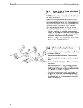 Grupo 170

Mantenimiento Preventivo

57

Revisar el Tubo de Escape, Silenciador o
Filtro de Partículas

Nota! Para obtener mas información consulte la literatura
del Grupo de Función 2.
Nota! Esta revisión también está considerada como
Mantenimiento del Control de Emisiones de Ruido, la cual
es un mantenimiento requerido para cualquier vehículo
Volvo. Para obtener mas información sobre las Emisiones
de Ruido consulte “Emisiones de Ruido” página 6.
Para llevar a cabo una revisión del tubo de escape,
silenciador o el filtro de partículas complete lo siguiente:

•

Revise si hay fugas en el escape alrededor de los
puertos de escape en las cabezas de cilindros, en los
múltiples de admisión y escape y en las bridas, tubo(s)
de escape, silenciador o filtro de partículas.

•

Revise si hay fugas en el escape en la abrazadera de
unión del tubo de escape delantero.

58

Revisar las Muelles y Tornillos U

Para llevar a cabo una revisión de las Muelles y Tornillos
U complete lo siguiente:
1 Revise las muelles si tienen hojas dañadas o rotas.
2 Revise la localización del buje de muelle en el ojo de
esta.
3 Inspeccione los tornillos U por señales de movimiento
o desgaste.
4 Reapriete los tornillos U, eje(s) delantero y trasero
después de los primeros 24,000 km (15,000 millas).
Para obtener los aprietes apropiados de los tornillos U
vea “Apriete del Tornillo U” página 13.
5 Revise que el centro de la muelle esté alineado con
el centro del apoyo en el cuerpo del eje delantero.
Verifique esta alineación inspeccionando la parte baja
de la muelle para ver si hay señales de movimiento
entre la muelle y el eje.

84

 