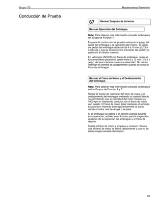 Grupo 170

Mantenimiento Preventivo

Conducción de Prueba

67

Revisar Después de Arrancar

Revisar Operación del Embrague
Nota! Para obtener mas información consulte la literatura
del Grupo de Función 4.
Empiece la conducción de prueba revisando el juego del
pedal del embrague y la operación del mismo. El juego
del pedal del embrague debe ser de 4 a 10 mm (0.15 a
0.40 pulg.), que es el claro entre el émbolo del pedal y el
pistón en el cilindro maestro.
En vehículos VN/VHD con freno de embrague, revise el
funcionamiento pisando el pedal entre 6 y 12 mm (1/2 a 1
pulg.) del piso mientras mete una velocidad. No deben
rechinar los dientes de acoplamiento cuando se activa el
freno de embrague.

Revisar el Freno de Mano y el Deslizamiento
del Embrague
Nota! Para obtener mas información consulte la literatura
en los Grupos de Función 4 y 5.
Revise la fuerza de retensión del freno de mano y el
deslizamiento del embrague metiendo un cambio directo,
no permitiendo que la velocidad del motor rebase las
1000 rpm ni intentando conducir con el freno de mano
aun puesto. El freno de mano debe mantener el vehículo
estacionario mientras embraga lentamente al punto
donde el motor casi se ahoga o se para.
Si el embrague se patina o el camión avanza durante
esta operación, anótelo en el formato para la inspección
posterior de la operación del embrague o el freno de
resorte.
Suelte el freno de mano y empiece a conducir. Revise
que el freno de mano se libere rápidamente y que no se
sienta ningún arrastre del mismo.

89

 