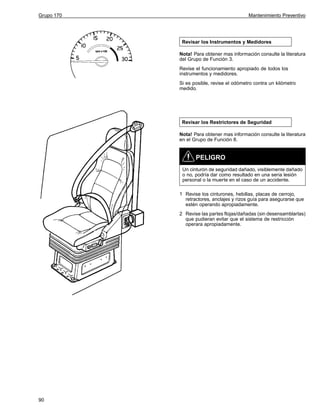 Grupo 170

Mantenimiento Preventivo

Revisar los Instrumentos y Medidores
Nota! Para obtener mas información consulte la literatura
del Grupo de Función 3.
Revise el funcionamiento apropiado de todos los
instrumentos y medidores.
Si es posible, revise el odómetro contra un kilómetro
medido.

Revisar los Restrictores de Seguridad
Nota! Para obtener mas información consulte la literatura
en el Grupo de Función 8.

PELIGRO
Un cinturón de seguridad dañado, visiblemente dañado
o no, podría dar como resultado en una seria lesión
personal o la muerte en el caso de un accidente.
1 Revise los cinturones, hebillas, placas de cerrojo,
retractores, anclajes y rizos guía para asegurarse que
estén operando apropiadamente.
2 Revise las partes flojas/dañadas (sin desensamblarlas)
que pudieran evitar que el sistema de restricción
operara apropiadamente.

90

 