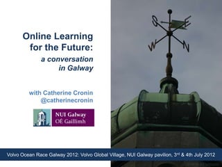 Online Learning
       for the Future:
               a conversation
                    in Galway


         with Catherine Cronin
             @catherinecronin




Volvo Ocean Race Galway 2012: Volvo Global Village, NUI Galway pavilion, 3rd & 4th July 2012
                                                                             CC BY-NC-ND   2.0 rumblefish
 