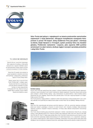 Volvo Trucks jest jednym z największych na świecie producentów samochodów
ciężarowych o dużej ładowności, oferującym kompleksowe rozwiązania trans-
portowe w ponad 140 krajach. Istotą działalności firmy jest jakość i orientacja
na klienta. Dzięki fabrykom w 16 krajach, system produkcji Volvo ma charakter
globalny. Proklienckie nastawienie i  wsparcie, jakie zapewnia 3000 punktów
serwisowych na całym świecie, skutkuje ciągłym rozwojem sprzedaży produktów
i usług Volvo Trucks.
Kontekst rynkowy
Koncern Volvo Trucks jest częścią Grupy Volvo, jednego z czołowych światowych producentów samochodów ciężarowych,
autobusów, maszyn budowlanych oraz morskich i stacjonarnych układów napędowych. Grupa Volvo oferuje również szeroką
gamę rozwiązań w zakresie finansów, leasingu i usług, dostosowanych do potrzeb klientów, a także kompletne systemy
transportowe dla ruchu miejskiego. Obecnie firma Volvo zatrudnia około 81 000 osób i dysponuje fabrykami w 25 krajach.
Działa na ponad 185 rynkach.
Volvo Trucks jest firmą o zasięgu globalnym. Jej głównym rynkiem zbytu jest Europa, na którą przypada około 41 proc. sprze-
daży całkowitej. Firma systematycznie zwiększa swoje udziały na rynkach Afryki, Azji oraz Dalekiego i Bliskiego Wschodu.
Oferta
Kiedy firma Volvo wyprodukowała swój pierwszy samochód ciężarowy w 1928 roku, samochody ciężarowe postrzegano
jedynie jako transport uzupełniający w  stosunku do wozów konnych, kolei i  transportu morskiego. Dzisiaj samochody
ciężarowe są głównym narzędziem transportu towarowego, od którego zależy właściwe funkcjonowanie nowoczesnego
społeczeństwa.
Volvo Trucks oferuje kompletną gamę samochodów ciężarowych o średniej i dużej ładowności. Ponad 95 proc. stanowią
pojazdy o masie całkowitej powyżej 16 ton. Obecnie w portfolio marki znajdują się modele: Volvo FH16, Volvo FH, Volvo FMX,
Volvo FM, Volvo FE i Volvo FL. Dzięki swojej szerokiej ofercie, Volvo Trucks jest w stanie skutecznie pomóc klientom w odna-
lezieniu samochodu ciężarowego najlepiej dostosowanego do ich zadań transportowych, m.in. w segmentach: dystrybucyj-
nym, przewozu towarów płynnych i paliw, transportu budowlanego, chłodniczego. Firma oferuje również szeroki zakres usług
składających się na kompleksowe rozwiązania transportowe, zapewniające dyspozycyjność pojazdów, wydajność kierowców,
TO, CZEGO NIE WIEDZIAŁEŚ
Około 85–90 proc. samochodu ciężarowego
Volvo nadaje się do recyklingu, a około jednej
trzeciej (33 proc. wagowo) materiałów użytych
do wyprodukowania nowego pojazdu pochodzi
z surowców pozyskanych w drodze recyklingu.
Nowe Volvo FH wywarło duże wrażenie na
grupie specjalistów w dziedzinie wzornictwa
przemysłowego i zdobyło jedną z prestiżowych
nagród iF Product Design Award.
Będący zapisem testu na żywo film Volvo
Trucks „The Epic Split”, z udziałem Jeana-
Claude’a Van Damme’a, doczekał się już
ponad 68 milionów wyświetleń na portalu
YouTube, od czasu swojej premiery
w listopadzie 2013 roku. Obecnie można go
oglądać także w paryskim muzeum reklamy
Musée de la Publicité w Luwrze.
Superbrands Polska 2014
/ 100
 