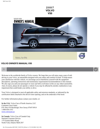 2007 Volvo V50




                                                                                  2007
                                                                                  VOLVO
                                                                                   V50




VOLVO OWNER'S MANUAL V50

  1

Welcome to the worldwide family of Volvo owners. We hope that you will enjoy many years of safe
driving in your Volvo, an automobile designed with your safety and comfort in mind. To help ensure
your satisfaction with this vehicle, we encourage you to familiarize yourself with the equipment
descriptions, operating instructions and maintenance requirements/recommendations in this manual.
We also urge you and your passengers to wear seat belts at all times in this (or any other) automobile.
And, of course, please do not operate a vehicle if you may be affected by alcohol, medication or any
impairment that could hinder your ability to drive.

Your Volvo is designed to meet all applicable safety and emission standards, as indicated by the
certification labels attached to the driver's door opening, and on the underside of the hood.

For further information please contact your retailer, or:

In the USA: Volvo Cars of North America, LLC
Customer Care Center
P.O. Box 914 Rockleigh, New Jersey 07647-0914
1-800-458-1552
www.volvocars.us

In Canada: Volvo Cars of Canada Corp.
National Customer Service
175 Gordon Baker Road
North York, Ontario M2H 2N7

 file:///K|/ownersdocs/2007/2007_V50/07V50_00.htm (1 of 7)12/30/2006 5:48:21 PM
 