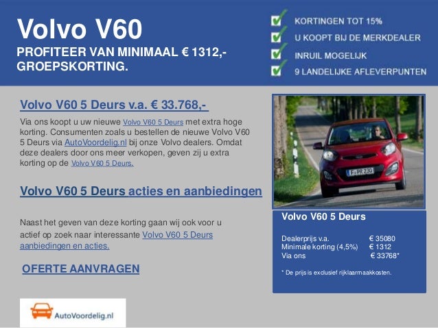 Volvo V60
PROFITEER VAN MINIMAAL € 1312,-
GROEPSKORTING.
Volvo V60 5 Deurs v.a. € 33.768,-
Via ons koopt u uw nieuwe Volvo V60 5 Deurs met extra hoge
korting. Consumenten zoals u bestellen de nieuwe Volvo V60
5 Deurs via AutoVoordelig.nl bij onze Volvo dealers. Omdat
deze dealers door ons meer verkopen, geven zij u extra
korting op de Volvo V60 5 Deurs.
Volvo V60 5 Deurs acties en aanbiedingen
Naast het geven van deze korting gaan wij ook voor u
actief op zoek naar interessante Volvo V60 5 Deurs
aanbiedingen en acties.
Volvo V60 5 Deurs
Dealerprijs v.a. € 35080
Minimale korting (4,5%) € 1312
Via ons € 33768*
* De prijs is exclusief rijklaarmaakkosten.
OFERTE AANVRAGEN
 