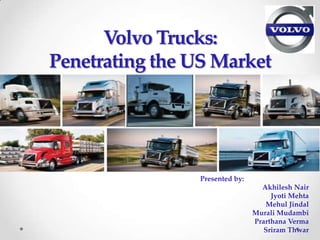 Volvo Trucks:
Penetrating the US Market




                Presented by:
                                  Akhilesh Nair
                                     Jyoti Mehta
                                   Mehul Jindal
                                Murali Mudambi
                                Prarthana Verma
                                   Sriram Thwar
 