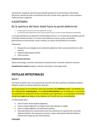 intestinal por neoplasias, peritonitis generalizada (protección de anastomosis), enfermedad
divertículo, vólvulos de colon, traumatismos de colon, fístulas recto-vaginales o recto-vesicales y
malformaciones congénitas.
ILEOSTOMÍA
Es la apertura del ileon distal hacia la pared abdominal
• El íleon pasará a través de un estoma después de la cirugía.
• Se utiliza para llevar desechos fuera del cuerpo cuando el colon o el recto no están trabajando correctamente.
La mucosa evertida de una ileostomía terminal debe protruir 1 a 3 cm para que se proteja la piel del
contenido intestinal irritante. En el colon este problema es menor, ya que el contenido
generalmente es más formado, menos irritante y se colecta más fácilmente en las bolsas.
Indicaciones
• Despues de una emergencia con colectomia abdominal total o proctocolectomia en colitis
ulcerosa
• Poliposis adenomatosa familiar
• Colitis ulcerosa
Complicaciones precoces
Edema, hemorragia, secreción, estrechez de la pared, torsión, retracción, infección y necrosis
Complicaciones tardias prolapsos, estenosis, granuloma, hemorragia tardia
FISTULAS INTESTINALES
QUE ES ?
Una fístula se define como una comunicación anormal entre dos superficies revestidas de epitelio.
Cilíndrico simple con células calciformes, absortiva
Microvellocidades En el individuo sano las paredes del intestino están recubiertas por
las vellosidades intestinales y sus microvellosidades que contribuyen a aumentar
la superficie de absorción de los nutrientes que ingerimos y a conducirlos al torrente
sanguíneo para que llegue a los órganos en función de sus necesidades.
La fístula puede darse
• entre el lumen de dos órganos digestivos,
• entre un órgano digestivo y un órgano hueco (por ejemplo, la vejiga),
• entre un órgano digestivo y la piel (enterocutánea)
• Enteroatmosfericas la comunicación entre la luz intestinal y la superficie de una herida
abdominal abierta. Por lo general se asocian a sepsis, alteraciones hidroelectrolíticas y
malnutrición al igual que las enterocutaneas
ETIOLOGÍA
 