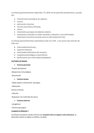Las fístulas gastrointestinales adquiridas, 75 a 85% son de aparición posoperatoria, causada
por:
• intervenciones quirúrgicas de urgencia,
• trauma,
• obstrucción intestinal,
• necrosis pancreática infectada,
• cáncer,
• tratamiento quirúrgico de abdomen abierto
• anastomosis realizadas en tejido sometido a radiación, o con enfermedad
inflamatoria intestinal conocida como la enfermedad de Crohn
Las fístulas gastrointestinales espontáneas están 15 a 25% y las causas más comunes de
éstas son
• enfermedad diverticular,
• isquemia intestinal,
• enfermedad inflamatoria del intestino,
• neoplasias ginecológicas o pancreáticas
• perforaciones por enfermedad acidopéptica.
FACTORES DE RIESGO
• Factores generales
-Propios del paciente
-Compromiso inmunológico
-Desnutrición
• Factores locales
-Tejido sujetos a intervención quirúrgica
-Inflamación
Suturas a tension
-Infección
-Respuesta a los materiales de sutura
• Factores externos
-iatrogénicos
-Técnicas quirurgicas
CUANDO SE PRODUCE ?
Una fístula se produce cuando se forma una conexión entre un órgano y otra estructura, se
desarrolla cuando un órgano se inflama o se daña.
 