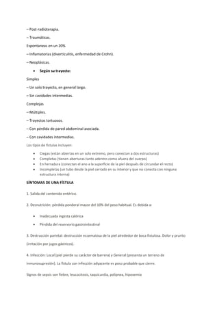 – Post-radioterapia.
– Traumáticas.
Espontaneas en un 20%
– Inflamatorias (diverticulitis, enfermedad de Crohn).
– Neoplásicas.
• Según su trayecto:
Simples
– Un solo trayecto, en general largo.
– Sin cavidades intermedias.
Complejas
– Múltiples.
– Trayectos tortuosos.
– Con pérdida de pared abdominal asociada.
– Con cavidades intermedias.
Los tipos de fístulas incluyen:
• Ciegas (están abiertas en un solo extremo, pero conectan a dos estructuras)
• Completas (tienen aberturas tanto adentro como afuera del cuerpo)
• En herradura (conectan el ano a la superficie de la piel después de circundar el recto)
• Incompletas (un tubo desde la piel cerrado en su interior y que no conecta con ninguna
estructura interna)
SÍNTOMAS DE UNA FÍSTULA
1. Salida del contenido entérico.
2. Desnutrición: pérdida ponderal mayor del 10% del peso habitual. Es debida a:
• Inadecuada ingesta calórica
• Pérdida del reservorio gastrointestinal
3. Destrucción parietal: destrucción eccematosa de la piel alrededor de boca fistulosa. Dolor y prurito
(irritación por jugos gástricos).
4. Infección: Local (piel pierde su carácter de barrera) y General (presenta un terreno de
inmunosupresión). La fístula con infección adyacente es poco probable que cierre.
Signos de sepsis son fiebre, leucocitosis, taquicardia, polipnea, hipoxemia
 