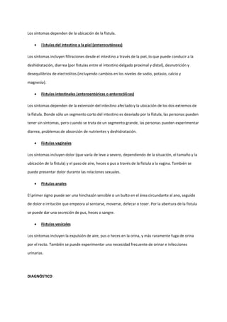 Los síntomas dependen de la ubicación de la fístula.
• Fístulas del intestino a la piel (enterocutáneas)
Los síntomas incluyen filtraciones desde el intestino a través de la piel, lo que puede conducir a la
deshidratación, diarrea (por fistulas entre el intestino delgado proximal y distal), desnutrición y
desequilibrios de electrolitos (incluyendo cambios en los niveles de sodio, potasio, calcio y
magnesio).
• Fístulas intestinales (enteroentéricas o enterocólicas)
Los síntomas dependen de la extensión del intestino afectado y la ubicación de los dos extremos de
la fístula. Donde sólo un segmento corto del intestino es desviado por la fístula, las personas pueden
tener sin síntomas, pero cuando se trata de un segmento grande, las personas pueden experimentar
diarrea, problemas de absorción de nutrientes y deshidratación.
• Fístulas vaginales
Los síntomas incluyen dolor (que varía de leve a severo, dependiendo de la situación, el tamaño y la
ubicación de la fístula) y el paso de aire, heces o pus a través de la fístula a la vagina. También se
puede presentar dolor durante las relaciones sexuales.
• Fístulas anales
El primer signo puede ser una hinchazón sensible o un bulto en el área circundante al ano, seguido
de dolor e irritación que empeora al sentarse, moverse, defecar o toser. Por la abertura de la fístula
se puede dar una secreción de pus, heces o sangre.
• Fístulas vesicales
Los síntomas incluyen la expulsión de aire, pus o heces en la orina, y más raramente fuga de orina
por el recto. También se puede experimentar una necesidad frecuente de orinar e infecciones
urinarias.
DIAGNÓSTICO
 