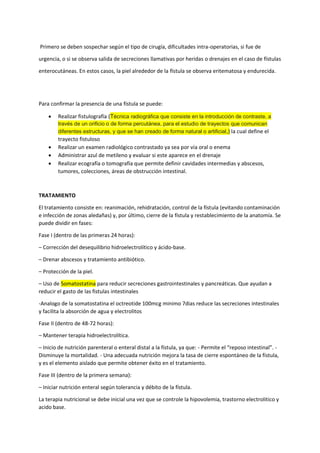 Primero se deben sospechar según el tipo de cirugía, dificultades intra-operatorias, si fue de
urgencia, o si se observa salida de secreciones llamativas por heridas o drenajes en el caso de fístulas
enterocutáneas. En estos casos, la piel alrededor de la fístula se observa eritematosa y endurecida.
Para confirmar la presencia de una fístula se puede:
• Realizar fistulografía (Técnica radiográfica que consiste en la introducción de contraste, a
través de un orificio o de forma percutánea, para el estudio de trayectos que comunican
diferentes estructuras, y que se han creado de forma natural o artificial,) la cual define el
trayecto fistuloso
• Realizar un examen radiológico contrastado ya sea por vía oral o enema
• Administrar azul de metileno y evaluar si este aparece en el drenaje
• Realizar ecografía o tomografía que permite definir cavidades intermedias y abscesos,
tumores, colecciones, áreas de obstrucción intestinal.
TRATAMIENTO
El tratamiento consiste en: reanimación, rehidratación, control de la fístula (evitando contaminación
e infección de zonas aledañas) y, por último, cierre de la fístula y restablecimiento de la anatomía. Se
puede dividir en fases:
Fase I (dentro de las primeras 24 horas):
– Corrección del desequilibrio hidroelectrolítico y ácido-base.
– Drenar abscesos y tratamiento antibiótico.
– Protección de la piel.
– Uso de Somatostatina para reducir secreciones gastrointestinales y pancreáticas. Que ayudan a
reducir el gasto de las fistulas intestinales
-Analogo de la somatostatina el octreotide 100mcg minimo 7dias reduce las secreciones intestinales
y facilita la absorción de agua y electrolitos
Fase II (dentro de 48-72 horas):
– Mantener terapia hidroelectrolítica.
– Inicio de nutrición parenteral o enteral distal a la fístula, ya que: - Permite el “reposo intestinal”. -
Disminuye la mortalidad. - Una adecuada nutrición mejora la tasa de cierre espontáneo de la fístula,
y es el elemento aislado que permite obtener éxito en el tratamiento.
Fase III (dentro de la primera semana):
– Iniciar nutrición enteral según tolerancia y débito de la fístula.
La terapia nutricional se debe inicial una vez que se controle la hipovolemia, trastorno electrolitico y
acido base.
 