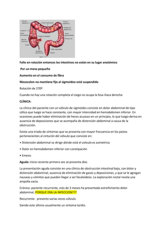 Fallo en rotación entonces los intestinos no están en su lugar anatómico
Por un meso pequeño
Aumento en el consumo de fibra
Mesocolon no mantiene fijo al sigmoideo está suspendido
Rotación de 270º
Cuando no hay una rotación completa el ciego no ocupa la fosa iliaca derecha
CLÍNICA:
La clínica del paciente con un vólvulo de sigmoides consiste en dolor abdominal de tipo
cólico que luego se hace constante, con mayor intensidad en hemiabdomen inferior. En
ocasiones puede haber eliminación de heces acuosas en un principio, lo que luego deriva en
ausencia de deposiciones que se acompaña de distensión abdominal a causa de la
obstrucción.
Existe una triada de síntomas que se presenta con mayor frecuencia en los países
pertenecientes al cinturón del vólvulo que consiste en:
• Distensión abdominal se dirige dónde está el volvulo es asimetrica
• Dolor en hemiabdomen inferior con constipación
• Emesis
Aguda: inicio reciente primera vez se presenta días
La presentación aguda consiste en una clínica de obstrucción intestinal baja, con dolor y
distensión abdominal, ausencia de eliminación de gases y deposiciones, y que se le agregan
nauseas y vómitos que pueden llegar a ser fecaloídeos. La exploración rectal revela una
ampolla vacía.
Crónica: paciente recurrente, más de 3 meses ha presentado estreñimiento dolor
abdominal, PORQUE ERA LA INFECCION???
Recurrente: presento varias veces vólvulo
Siendo este último usualmente un síntoma tardío.
 