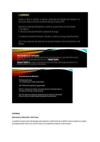 ESTOMAS
Abocadura/ abocación= abrir boca
La palabra estoma viene del griego otóua (boca) y médicamente se define como la apertura creada
quirúrgicamente entre una víscera hueca y la superficie corporal u otra víscera.
 