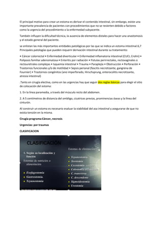 El principal motivo para crear un estoma es derivar el contenido intestinal, sin embargo, existe una
importante prevalencia de pacientes con procedimientos que no se revierten debido a factores
como la urgencia del procedimiento o la enfermedad subyacente.
También influyen la dificultad técnica, la ausencia de elementos distales para hacer una anastomosis
y el estado general del paciente.
se enlistan las más importantes entidades patológicas por las que se indica un estoma intestinal.6,7
Principales patologías que pueden requerir derivación intestinal durante su tratamiento:
• Cáncer colorrectal • Enfermedad diverticular • Enfermedad inflamatoria intestinal (CUCI, Crohn) •
Poliposis familiar adenomatosa • Enteritis por radiación • Fístulas perirrectales, rectovaginales o
rectouretrales complejas • Isquemia intestinal • Trauma • Paraplejía • Obstrucción • Perforación •
Trastornos funcionales y/o de motilidad • Sepsis perianal (fascitis necrotizante, gangrena de
Fournier) • Trastornos congénitos (ano imperforado, Hirschsprung, enterocolitis necrotizante,
atresia intestinal)
.Tanto en cirugía electiva, como en las urgencias hay que seguir dos reglas básicas para elegir el sitio
de colocación del estoma:
1. En la línea paramedia, a través del músculo recto del abdomen.
2. A 5 centímetros de distancia del ombligo, cicatrices previas, prominencias óseas y la línea del
cinturón.
Al construir un estoma es necesario evaluar la viabilidad del asa intestinal y asegurarse de que no
exista tensión en la misma.
Cirugía programa:Cáncer, necrosis
Urgencias: por traumas
CLASIFICACION
 