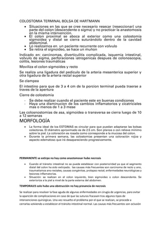 COLOSTOMIA TERMINAL BOLSA DE HARTMANN
• Situaciones en las que se cree necesario resecar (reseccionar) una
parte del colon (descendente o sigma) y no practicar la anastomosis
en la misma intervención.
• El colon proximal se aboca al exterior como una colostomía
sigmoidea y distal se cierra suturándolo dentro de la cavidad
abdominal.
• Lo realizamos en un paciente recurrente con volvulo
• Se retira el signoideo, se hace un muñon
Indicado en: carcinomas, diverticulitis complicada, isquemia intestinal,
volvulo de sigma, perforaciones iatrogenicas despues de colonoscopia,
colitis, lesiones traumáticas
Moviliza el colon sigmoides y recto
Se realiza una ligadura del pediculo de la arteria mesenterica superior y
otra ligadura de la arteria rectal superior
Se clampea
El intestino para que de 3 a 4 cm de la porcion terminal pueda traerse a
traves de la apertura
Cierre de colostomia
- Se debe realizar cuando el paciente este en buenas condicones
- Haya una disminucion de los cambios inflamatorios y cicatriciales
mas o menos de 1 a 3 mese
Las colosnostomias de asa, sigmoidea o transversa se cierra luego de 10
a 12 semanas
MORFOLOGÍA
• La forma ideal de los ESTOMAS es circular para que puedan adaptarse las bolsas
colectoras. El diámetro aproximado es de 2.5 cm. Son planos o con relieve mínimo
sobre la piel. La coloración es rosada como corresponde a la mucosa del colon.
• Durante la primera semana, las colostomías presentan una coloración rojiza y
aspecto edematoso que irá desapareciendo progresivamente.
PERMANENTE se extirpo no hay como anastomosar hubo necrosis
• Cuando el tránsito intestinal no se puede establecer con posterioridad ya que el segmento
distal del colon ha sido extirpado. las causas más frecuentes son carcinoma de recto y ano,
traumatismos ano-rectales, causas congénitas, prolapso rectal, enfermedades neurológicas y
lesiones inflamatorias.
• Situación: se realizan en el colon izquierdo, bien sigmoideo o colon descendente. Se
exterioriza a la piel a nivel de la parte externa del abdomen.
TEMPORALES solo hubo una obstrucción no hay presencia de necrosis
Se realizan para resolver la fase aguda de algunas enfermedades en cirugía de urgencias, para evitar
la aparición de complicaciones en caso de que las suturas fracasen tras algunos tipos de
intervenciones quirúrgicas. Una vez resuelto el problema por el que se realizan, se procede a
cerrarlas volviendo a establecer el tránsito intestinal normal. Las causas más frecuentes son oclusión
 