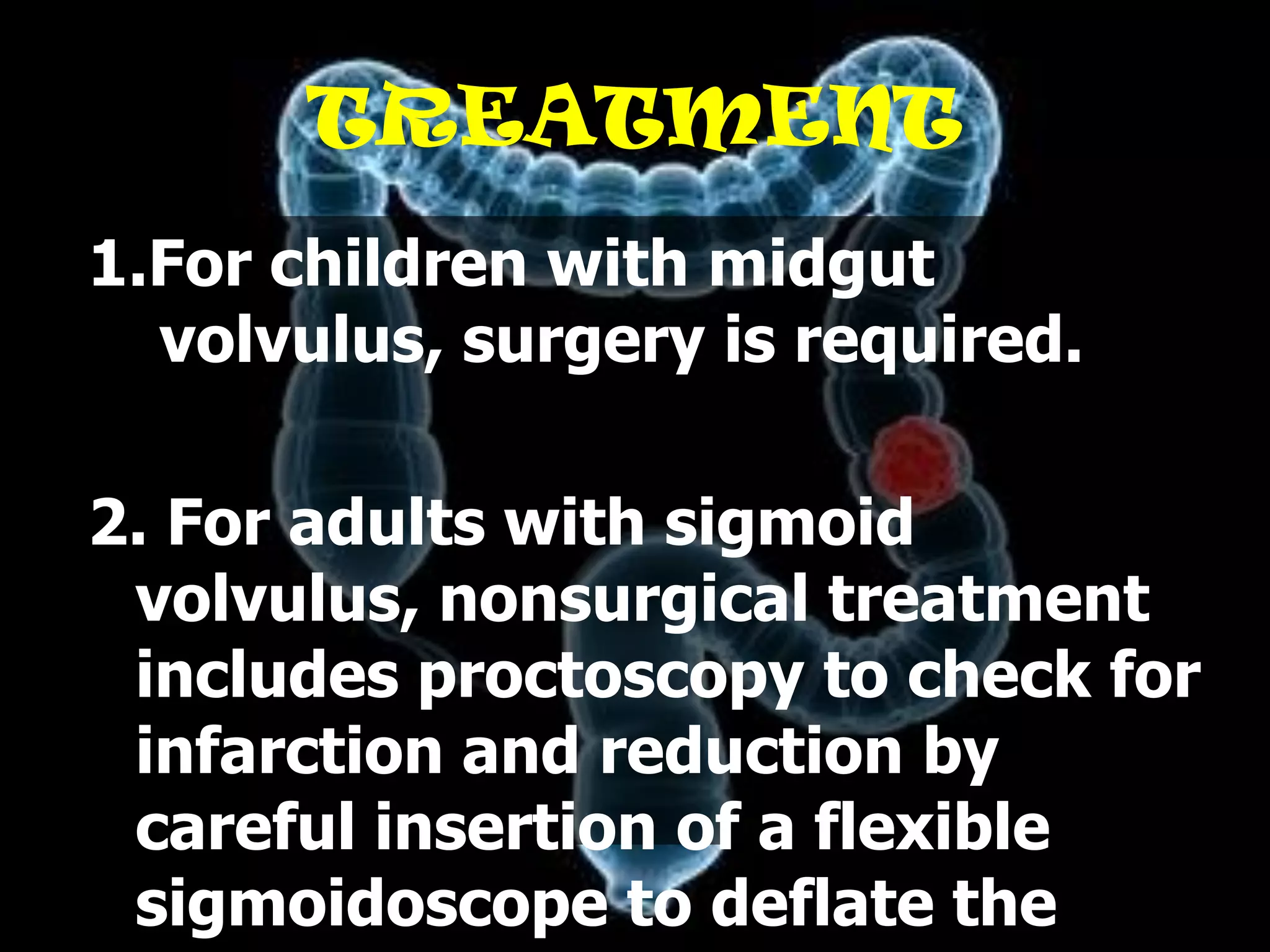 TREATMENT
1.For children with midgut
  volvulus, surgery is required.

2. For adults with sigmoid
 volvulus, nonsurgical treatment
 includes proctoscopy to check for
 infarction and reduction by
 careful insertion of a flexible
 sigmoidoscope to deflate the
 