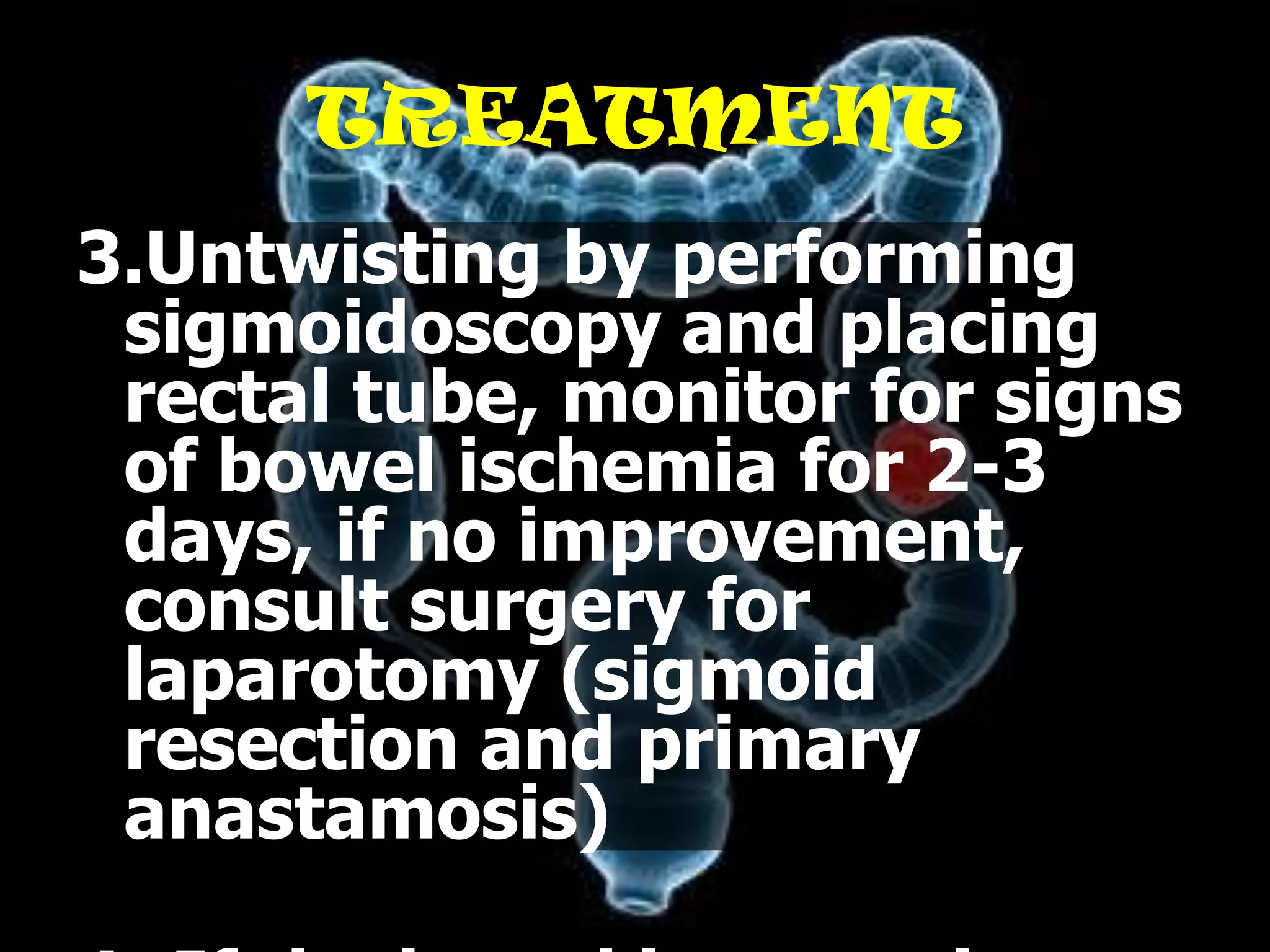 TREATMENT
3.Untwisting by performing
 sigmoidoscopy and placing
 rectal tube, monitor for signs
 of bowel ischemia for 2-3
 days, if no improvement,
 consult surgery for
 laparotomy (sigmoid
 resection and primary
 anastamosis)
 