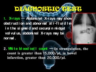 DIAGNOSTIC TEST
1. X-r ays — A    bdom nal X-r ays m show
                      i              ay
obst r uct i on and abnor m ai r -f l ui d l evel s
                           al
               oi             ,i
 i n t he si gm d and cecum n m dgut
                                   i
 vol vul us, abdom nal X-r ays m be
                    i             ay
nor m .
      al

2. W t e bl ood cel l count — In strangulation, the
    hi
  count is greater than 15,000/µl, in bowel
  infarction, greater than 20,000/µl.
 