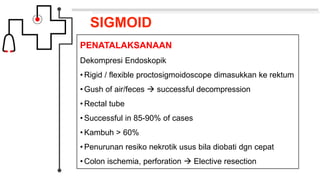 SIGMOID
PENATALAKSANAAN
Dekompresi Endoskopik
• Rigid / flexible proctosigmoidoscope dimasukkan ke rektum
• Gush of air/feces  successful decompression
• Rectal tube
• Successful in 85-90% of cases
• Kambuh > 60%
• Penurunan resiko nekrotik usus bila diobati dgn cepat
• Colon ischemia, perforation  Elective resection
 