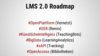 LMS 2.0 Roadmap
#OpenPlattform (Vernetzt)
#OER (Remix)
#KünstlicheIntelligenz (TeachingBots)
#BigData (LearningAnalytics)
#xAPI (Tracking)
#OpenAccess (Bibliotheken)
 