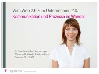 Vom Web 2.0 zum Unternehmen 2.0.
Kommunikation und Prozesse im Wandel.




 Dr. Frank Schönefeld, Simone Happ
 T-Systems Multimedia Solutions GmbH
 Frankfurt, 29.11.2007