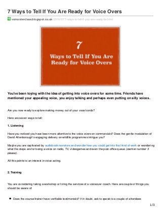 7 Ways to Tell If You Are Ready for Voice Overs
vomasterclass.blogspot.co.uk /2016/07/7-ways-to-tell-if-you-are-ready-for.html
You've been toying with the idea of getting into voice overs for some time. Friends have
mentioned your appealing voice, you enjoy talking and perhaps even putting on silly voices.
Are you now ready to explore making money out of your vocal cords?
Here are seven ways to tell:
1. Listening
Have you noticed you have been more attentive to the voice overs on commercials? Does the gentle modulation of
David Attenborough's engaging delivery on wildlife programmes intrigue you?
Maybe you are captivated by audiobook narrators and wonder how you could get into that kind of work or wondering
what the steps are for being a voice on radio, TV, videogames and even the post oﬃce queue (cashier number 3
please).
All this points to an interest in voice acting.
2. Training
You are considering taking a workshop or hiring the services of a voiceover coach. Here are couple of things you
should be aware of:
Does the course/trainer have veriﬁable testimonials? If in doubt, ask to speak to a couple of attendees
1/3
 