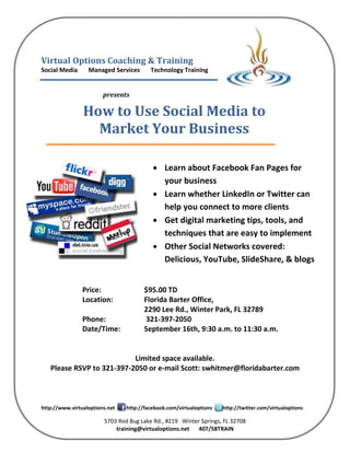 Virtual Options Coaching & Training
Social Media      Managed Services       Technology Training


                        presents

                How to Use Social Media to
                  Market Your Business

                                           Learn about Facebook Fan Pages for
                                            your business
                                           Learn whether LinkedIn or Twitter can
                                            help you connect to more clients
                                           Get digital marketing tips, tools, and
                                            techniques that are easy to implement
                                           Other Social Networks covered:
                                            Delicious, YouTube, SlideShare, & blogs


                Price:                 $95.00 TD
                Location:              Florida Barter Office,
                                       2290 Lee Rd., Winter Park, FL 32789
                Phone:                 321-397-2050
                Date/Time:             September 16th, 9:30 a.m. to 11:30 a.m.


                           Limited space available.
   Please RSVP to 321-397-2050 or e-mail Scott: swhitmer@floridabarter.com



http://www.virtualoptions.net   http://facebook.com/virtualoptions   http://twitter.com/virtualoptions

                        5703 Red Bug Lake Rd., #219 Winter Springs, FL 32708
                            training@virtualoptions.net 407/58TRAIN
 