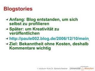 Blogstories Anfang: Blog entstanden, um sich selbst zu profilieren Später: um Kreativität zu veröffentlichen http://paule002.blog.de/2006/12/10/mein_roman_1_kapitel~1421455 Ziel: Bekanntheit ohne Kosten, deshalb Kommentare wichtig 